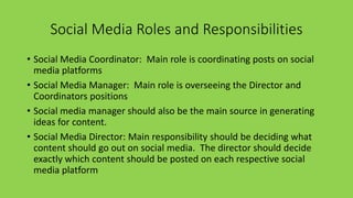 Social Media Roles and Responsibilities
• Social Media Coordinator: Main role is coordinating posts on social
media platforms
• Social Media Manager: Main role is overseeing the Director and
Coordinators positions
• Social media manager should also be the main source in generating
ideas for content.
• Social Media Director: Main responsibility should be deciding what
content should go out on social media. The director should decide
exactly which content should be posted on each respective social
media platform
 