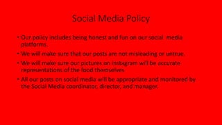 Social Media Policy
• Our policy includes being honest and fun on our social media
platforms.
• We will make sure that our posts are not misleading or untrue.
• We will make sure our pictures on instagram will be accurate
representations of the food themselves
• All our posts on social media will be appropriate and monitored by
the Social Media coordinator, director, and manager.
 