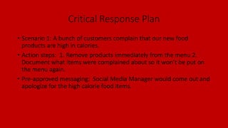 Critical Response Plan
• Scenario 1: A bunch of customers complain that our new food
products are high in calories.
• Action steps: 1. Remove products immediately from the menu 2.
Document what items were complained about so it won’t be put on
the menu again.
• Pre-approved messaging: Social Media Manager would come out and
apologize for the high calorie food items.
 