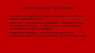 Critical Response Plan (Cont’d)
• Scenario 2: A post gets put on snapchat that was not sensored and
contains inappropriate content.
• Action steps: 1. Remove posts immediately. 2. Take steps to sensor
that content in the future. 3. Add a position that oversees social
media posts before they are published.
• Pre approved messaging: Come out and apologize for the
inappropriate content and reassure clients it will never happen again.
 