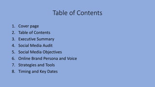 Table of Contents
1. Cover page
2. Table of Contents
3. Executive Summary
4. Social Media Audit
5. Social Media Objectives
6. Online Brand Persona and Voice
7. Strategies and Tools
8. Timing and Key Dates
 