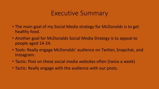 Executive Summary
• The main goal of my Social Media strategy for McDonalds is to get
healthy food.
• Another goal for McDonalds Social Media Strategy is to appeal to
people aged 14-24.
• Tools: Really engage McDonalds’ audience on Twitter, Snapchat, and
Instagram.
• Tactic: Post on these social media websites often (twice a week)
• Tactic: Really engage with the audience with our posts.
 