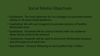 Social Media Objectives
• Qualitative: The main objective for our strategy is to promote healthy
eating on all social media platforms.
• Qualitative: We will use instagram to promote pictures of healthy
McDonalds food.
• Qualitative: Facebook will be used to interact with our audience
about future foods to be released
• Qualitative: Snapchat will be used to document McDonalds locations
and what goes on at each one.
• Quantitative: Increase following on each platform by 1 million.
 