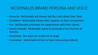 MCDONALDS BRAND PERSONA AND VOICE
• Sincerity- McDonalds will always tell the truth about their food
• Confident- McDonalds knows their superior to their competition
• Fun- McDonalds promotes fun experiences with their clients.
• Family-friendly- Mcdonalds wants to promote a fun time for all
families.
• Humorous- We want our audience to laugh
• Innovative- McDonalds strives to have interesting products
 