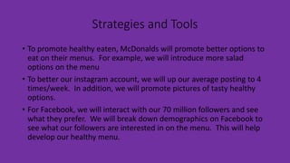 Strategies and Tools
• To promote healthy eaten, McDonalds will promote better options to
eat on their menus. For example, we will introduce more salad
options on the menu
• To better our instagram account, we will up our average posting to 4
times/week. In addition, we will promote pictures of tasty healthy
options.
• For Facebook, we will interact with our 70 million followers and see
what they prefer. We will break down demographics on Facebook to
see what our followers are interested in on the menu. This will help
develop our healthy menu.
 