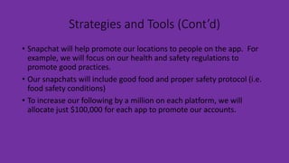 Strategies and Tools (Cont’d)
• Snapchat will help promote our locations to people on the app. For
example, we will focus on our health and safety regulations to
promote good practices.
• Our snapchats will include good food and proper safety protocol (i.e.
food safety conditions)
• To increase our following by a million on each platform, we will
allocate just $100,000 for each app to promote our accounts.
 