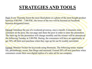 STRATEGIES AND TOOLS
Paid: Every Thursday boost the most liked photo or a photo of the most bought product
between 5:00 PM – 7:00 P.M.; the lower of the two will be boosted on Facebook
between designated times.
Owned: Introduce the use of a weekend giveaway, once a month. Consumers must
comment on the post, like our page and share the post in order to enter the promotion.
The hash tag for the promotion will change monthly and the winner will be announced
the following Tuesday at 5:00 PM. During, the consumers will have an opportunity to
get 10% off their next purchase when they sign up for our bi-weekly newsletter.
Earned: Monitor Twitter for keywords using Hootsuite. The following terms: marine
life, philanthropy, ocean, San Diego and mermaid. Extend 20% off next purchase when
consumers create their own digital replica of a sales ad for our company.
 
