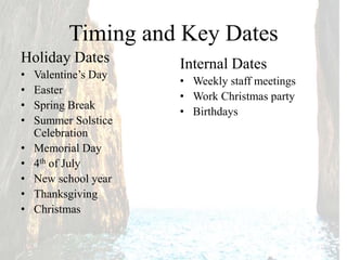Timing and Key Dates
Holiday Dates
• Valentine’s Day
• Easter
• Spring Break
• Summer Solstice
Celebration
• Memorial Day
• 4th of July
• New school year
• Thanksgiving
• Christmas
Internal Dates
• Weekly staff meetings
• Work Christmas party
• Birthdays
 