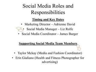 Social Media Roles and
Responsibilities
Timing and Key Dates
• Marketing Director – Adrienne David
• Social Media Manager – Liz Rolfe
• Social Media Coordinator – James Burger
Supporting Social Media Team Members
• Taylor Mckay (Media and Fashion Coordinator)
• Erin Giuliano (Health and Fitness Photographer for
advertising)
 
