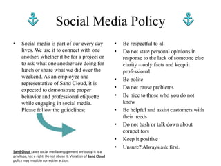 • Social media is part of our every day
lives. We use it to connect with one
another, whether it be for a project or
to ask what one another are doing for
lunch or share what we did over the
weekend. As an employee and
representative of Sand Cloud, it is
expected to demonstrate proper
behavior and professional etiquette
while engaging in social media.
Please follow the guidelines:
Social Media Policy
• Be respectful to all
• Do not state personal opinions in
response to the lack of someone else
clarity – only facts and keep it
professional
• Be polite
• Do not cause problems
• Be nice to those who you do not
know
• Be helpful and assist customers with
their needs
• Do not bash or talk down about
competitors
• Keep it positive
• Unsure? Always ask first.
Sand Cloud takes social media engagement seriously. It is a
privilege, not a right. Do not abuse it. Violation of Sand Cloud
policy may result in corrective action.
 
