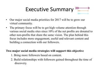 Executive Summary
• Our major social media priorities for 2017 will be to grow our
virtual community.
• The primary focus will be to get high volume attention through
various social media sites since 10% of the net profits are donated to
other non-profits that share the same vision. The plan behind this
focus includes more engagement, useful and relevant content and
building a connection with our followers.
Two major social media strategies will support this objective
1. Bring more followers based on content.
2. Build relationships with followers gained throughout the time of
discovery.
 