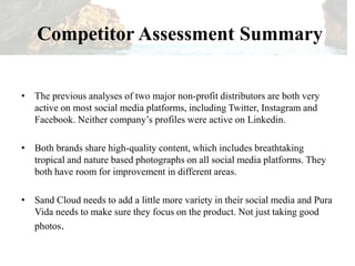 Competitor Assessment Summary
• The previous analyses of two major non-profit distributors are both very
active on most social media platforms, including Twitter, Instagram and
Facebook. Neither company’s profiles were active on Linkedin.
• Both brands share high-quality content, which includes breathtaking
tropical and nature based photographs on all social media platforms. They
both have room for improvement in different areas.
• Sand Cloud needs to add a little more variety in their social media and Pura
Vida needs to make sure they focus on the product. Not just taking good
photos.
 