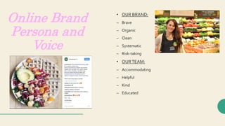 Online Brand
Persona and
Voice
• OUR BRAND:
– Brave
– Organic
– Clean
– Systematic
– Risk-taking
• OURTEAM:
– Accommodating
– Helpful
– Kind
– Educated
 
