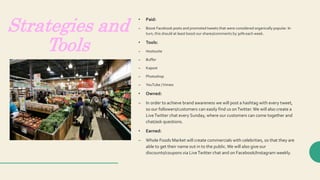Strategies and
Tools
• Paid:
– Boost Facebook posts and promoted tweets that were considered organically popular. In
turn, this should at least boost our shares/comments by 30% each week.
• Tools:
– Hootsuite
– Buffer
– Kapost
– Photoshop
– YouTube /Vimeo
• Owned:
– In order to achieve brand awareness we will post a hashtag with every tweet,
so our followers/customers can easily find us onTwitter.We will also create a
LiveTwitter chat every Sunday, where our customers can come together and
chat/ask questions.
• Earned:
– Whole Foods Market will create commercials with celebrities, so that they are
able to get their name out in to the public.We will also give our
discounts/coupons via LiveTwitter chat and on Facebook/Instagram weekly.
 