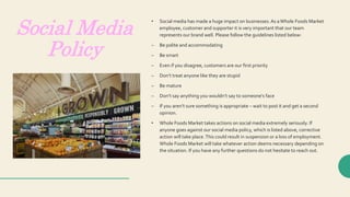 Social Media
Policy
• Social media has made a huge impact on businesses.As aWhole Foods Market
employee, customer and supporter it is very important that our team
represents our brand well. Please follow the guidelines listed below:
– Be polite and accommodating
– Be smart
– Even if you disagree, customers are our first priority
– Don’t treat anyone like they are stupid
– Be mature
– Don’t say anything you wouldn’t say to someone’s face
– If you aren’t sure something is appropriate – wait to post it and get a second
opinion.
• Whole Foods Market takes actions on social media extremely seriously. If
anyone goes against our social media policy, which is listed above, corrective
action will take place.This could result in suspension or a loss of employment.
Whole Foods Market will take whatever action deems necessary depending on
the situation. If you have any further questions do not hesitate to reach out.
 