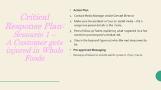 Critical
Response Plan:
Scenario 1 –
A Customer gets
injured in Whole
Foods
• Action Plan
1. Contact Media Manager and/or Contact Director
2. Make sure the accident isn’t out on social media – if it is
assign one person to talk to the media.
3. Post a follow upTweet, explaining what happened (in a few
words) to put everyone’s mind at rest.
4. Stay in the loop and figure out what the next steps need to
be.
• Pre-approved Messaging
– Messaging will depend on what the specific injury/level of injury may be.
 