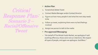 Critical
Response Plan:
Scenario 2 –
Racial/Offensive
Tweet
• Action Plan
1. Screenshot/ deleteTweet
2. Contact Media Manager and/or Contact Director
3. Figure out how many people it and what the next step needs
to be
4. Follow up tweet, explaining there were no hard feelings
involved
5. Assign one person to talk to the media
• Pre-approved Messaging:
– “On behalf ofThe Whole Foods Market, we apologize if said
anything offensive, those were not our intentions.We respect
all types of people, and again we apologize.God Bless.”
 