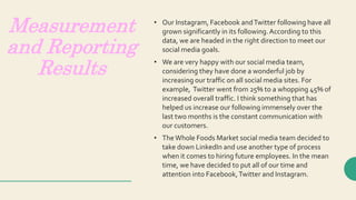 Measurement
and Reporting
Results
• Our Instagram, Facebook andTwitter following have all
grown significantly in its following.According to this
data, we are headed in the right direction to meet our
social media goals.
• We are very happy with our social media team,
considering they have done a wonderful job by
increasing our traffic on all social media sites. For
example, Twitter went from 25% to a whopping 45% of
increased overall traffic. I think something that has
helped us increase our following immensely over the
last two months is the constant communication with
our customers.
• TheWhole Foods Market social media team decided to
take down LinkedIn and use another type of process
when it comes to hiring future employees. In the mean
time, we have decided to put all of our time and
attention into Facebook,Twitter and Instagram.
 