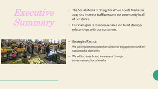 Executive
Summary
• The Social Media Strategy forWhole Foods Market in
2017 is to increase traffic/expand our community in all
of our stores.
• Our main goal is to increase sales and build stronger
relationships with our customers.
• Strategies/Tactics:
– We will implement a plan for consumer engagement and on
social media platforms
– We will increase brand awareness through
advertisement/social media
 
