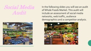 Social Media
Audit
In the following slides you will see an audit
ofWhole Foods Market.This audit will
include an assessment of social media
networks, web traffic, audience
demographics and a competitor analysis.
 