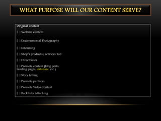 Original Content
[ ] Website Content
[ ] Environmental Photography
[ ] Informing
[ ] Shop’s products / services Tab
[ ] Direct Sales
[ ] Promote content (blog posts,
landing pages, database, etc.)
[ ] Story telling
[ ] Promote partners
[ ] Promote Video Content
[ ] Backlinks Attaching
WHAT PURPOSE WILL OUR CONTENT SERVE?
 