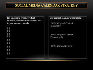 List upcoming events, product
launches, and important dates to add
to your content calendar:
[ ]
[ ]
[ ]
[ ]
[ ]
[ ]
[ ]
[ ]
[ ]
Our content calendar will include:
[ 30 %] Original Content
(Informative)
[ 60 %] Original Content
(Promotional)
[ 10 %] Curated Content
SOCIAL MEDIA CALENDAR STRATEGY
 