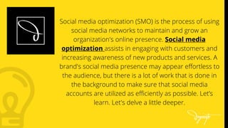 Social media optimization (SMO) is the process of using
social media networks to maintain and grow an
organization's online presence. Social media
optimization assists in engaging with customers and
increasing awareness of new products and services. A
brand's social media presence may appear effortless to
the audience, but there is a lot of work that is done in
the background to make sure that social media
accounts are utilized as efficiently as possible. Let’s
learn. Let's delve a little deeper.
 