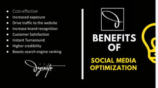 BENEFITS
OF
SOCIAL MEDIA
OPTIMIZATION
● Cost-effective
● Increased exposure
● Drive traffic to the website
● Increase brand recognition
● Customer Satisfaction
● Instant Turnaround
● Higher credibility
● Boosts search engine ranking
 