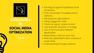 • Standing out against established social
competitors
• Time-consuming in managing several
platforms
• Identifying the right platform
• Falling engagement rates
• Producing regular creative content
• Lack of growth, direction, or strategy
• Lack of communication between
departments
• Responding to call-outs and crises
• When key stakeholders don’t understand
social media
• Understanding the target audience
CHALLENGES
IN
SOCIAL MEDIA
OPTIMIZATION
 