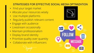 STRATEGIES FOR EFFECTIVE SOCIAL MEDIA OPTIMIZATION
• Find your target market
• Allocate your resources wisely
• Use multiple platforms
• Regularly publish relevant content
• Engage with audience
• Livestream occasionally
• Maintain professionalism
• Display brand identity
• Prioritize quality over quantity
• Collaborate with influencers
 