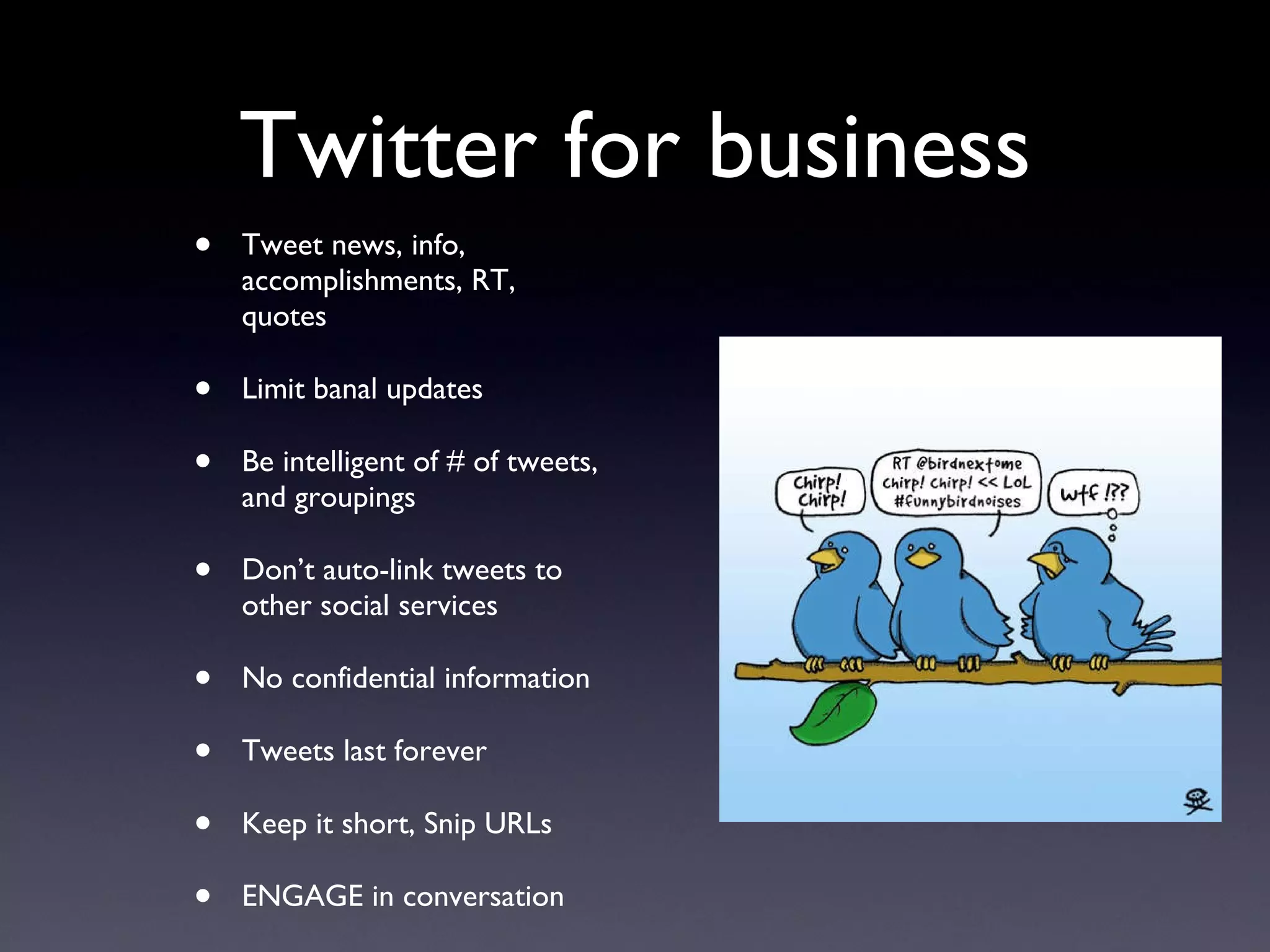 Twitter for business Tweet news, info, accomplishments, RT, quotes Limit banal updates Be intelligent of # of tweets, and groupings Don’t auto-link tweets to other social services No confidential information Tweets last forever Keep it short, Snip URLs ENGAGE in conversation 