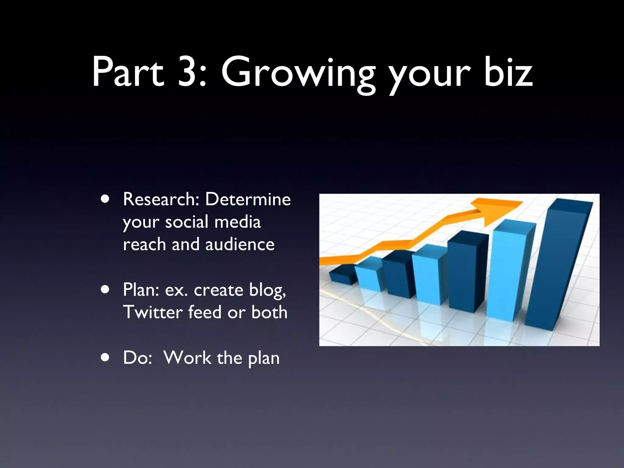 Part 3: Growing your biz Research: Determine your social media reach and audience Plan: ex. create blog, Twitter feed or both Do:  Work the plan 