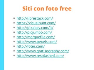 Siti con foto free
▪ http://librestock.com/
▪ https://visualhunt.com/
▪ http://pixabay.com/it/
▪ http://picjumbo.com/
▪ http://morguefile.com/
▪ http://www.pexels.com/
▪ http://foter.com/
▪ http://www.gratisography.com/
▪ http://www.resplashed.com/
 