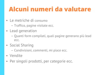 Alcuni numeri da valutare
• Le metriche di consumo
– Traffico, pagine visitate ecc.
• Lead generation
– Quanti form compilati, quali pagine generano più lead
ecc.
• Social Sharing
– Condivisioni, commenti, mi piace ecc.
• Vendite
• Per singoli prodotti, per categorie ecc.
 