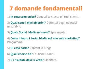 7 domande fondamentali
1) In cosa sono unico? Conosci te stesso e i tuoi clienti.
2) Quali sono i miei obiettivi? Definisci degli obiettivi
misurabili.
3) Quale Social Media mi serve? Sperimenta.
4) Come integro i Social Media nel mio web marketing?
Programma.
5) Di cosa parlo? Content is King!
6) Quali risorse ho? Fai bene i conti.
7) E i risultati, dove li vedo? Monitora.
 