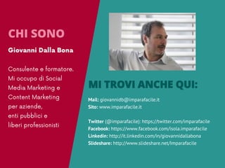 Mail: giovannidb@imparafacile.it
Sito: www.imparafacile.it
Twitter (@imparafacile): https://twitter.com/imparafacile
Facebook: https://www.facebook.com/isola.imparafacile
Linkedin: http://it.linkedin.com/in/giovannidallabona
Slideshare: http://www.slideshare.net/Imparafacile
MI TROVI ANCHE QUI:
CHI SONO
 