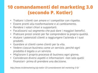 10 comandamenti del marketing 3.0
(secondo P. Kotler)
• Trattare i clienti con amore e i competitor con rispetto.
• Essere pronti alla trasformazione e al cambiamento.
• Rendere i valori chiari e supportarli.
• Focalizzarsi sul segmento che può dare i maggiori benefici.
• Praticare prezzi onesti per far comprendere la propria qualità.
• Aiutare i potenziali clienti a raggiungere l’azienda e i suoi
prodotti.
• Guardare ai clienti come clienti per la vita.
• Vedere ciascun business come un servizio. perché ogni
prodotto è legato a un servizio.
• Migliorare il proprio processo di business ogni giorno.
• Considerare diversi aspetti e informazioni -non solo quelli
finanziari- prima di prendere una decisione.
http://www.insidemarketing.it/p-kotler-10-comandamenti-del-marketing-3-0/
 