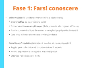 Fase 1: Farsi conoscere
• Brand Awareness (rendere il marchio noto e riconoscibile)
▪ Creare traffico da e per i diversi canali
▪ Promuoversi in un’area più ampia (dalla provincia, alla regione, all’estero)
▪ Fornire contenuti utili per far conoscere meglio i propri prodotti e servizi
▪ Dare forza al lancio di un nuovo servizio/prodotto
• Brand Image/reputation (associare il marchio ad elementi positivi)
▪ Raggiungere o dimostrare il proprio «status» di esperto
▪ Ricerca di patrocini a sostegno di iniziative speciali
▪ Ottenere l’attenzione dei media
 