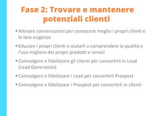 Fase 2: Trovare e mantenere
potenziali clienti
▪ Attivare conversazioni per conoscere meglio i propri clienti e
le loro esigenze
▪ Educare i propri clienti e aiutarli a comprendere la qualità e
l'uso migliore dei propri prodotti e servizi
▪ Coinvolgere e fidelizzare gli Utenti per convertirli in Lead
(Lead Generation)
▪ Coinvolgere e fidelizzare i Lead per convertirli Prospect
▪ Coinvolgere e fidelizzare i Prospect per convertirli in clienti
 