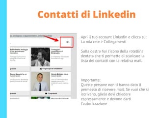 Contatti di Linkedin
Apri il tuo account Linkedin e clicca su:
La mia rete > Collegamenti
Sulla destra hai l’icona della rotellina
dentata che ti permette di scaricare la
lista dei contatti con la relativa mail.
Importante:
Queste persone non ti hanno dato il
permesso di ricevere mail. Se vuoi che si
iscrivano, glielo devi chiedere
espressamente e devono darti
l’autorizzazione
 