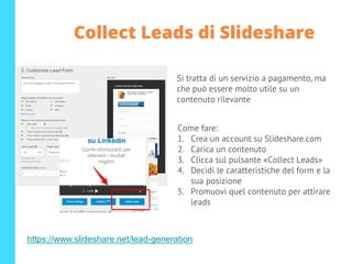 Si tratta di un servizio a pagamento, ma
che può essere molto utile su un
contenuto rilevante
Come fare:
1. Crea un account su Slideshare.com
2. Carica un contenuto
3. Clicca sul pulsante «Collect Leads»
4. Decidi le caratteristiche del form e la
sua posizione
5. Promuovi quel contenuto per attirare
leads
https://www.slideshare.net/lead-generation
Collect Leads di Slideshare
 