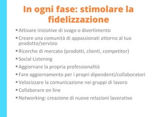 In ogni fase: stimolare la
fidelizzazione
▪Attivare iniziative di svago o divertimento
▪Creare una comunità di appassionati attorno al tuo
prodotto/servizio
▪Ricerche di mercato (prodotti, clienti, competitor)
▪Social Listening
▪Aggiornare la propria professionalità
▪Fare aggiornamento per i propri dipendenti/collaboratori
▪Velocizzare la comunicazione nei gruppi di lavoro
▪Collaborare on line
▪Networking: creazione di nuove relazioni lavorative
 