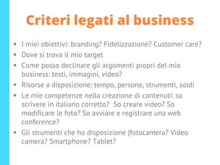 Criteri legati al business
▪ I miei obiettivi: branding? Fidelizzazione? Customer care?
▪ Dove si trova il mio target
▪ Come posso declinare gli argomenti propri del mio
business: testi, immagini, video?
▪ Risorse a disposizione: tempo, persone, strumenti, soldi
▪ Le mie competenze nella creazione di contenuti: so
scrivere in italiano corretto? So creare video? So
modificare le foto? So avviare e registrare una web
conference?
▪ Gli strumenti che ho disposizione (fotocamera? Video
camera? Smartphone? Tablet?
 