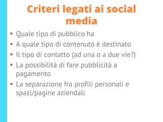 Criteri legati ai social
media
▪ Quale tipo di pubblico ha
▪ A quale tipo di contenuto è destinato
▪ Il tipo di contatto (ad una o a due vie?)
▪ La possibilità di fare pubblicità a
pagamento
▪ La separazione fra profili personali e
spazi/pagine aziendali
 