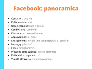 Facebook: panoramica
• Contatto: a due vie
• Pubblicazione: stato
• Organizzazione: liste e gruppi
• Condivisione: condividi
• Citazione: attraverso il nome
• Approvazione: mi piace
• Engagement: amicizia (ma con possibilità di seguire)
• Messaggi privati: sì
• Focus: famiglia/amici
• Presenza delle aziende: pagina aziendale
• Pubblicità a pagamento: sì
• Viralità attraverso: mi piace/commenti
 