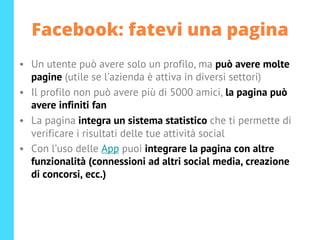 Facebook: fatevi una pagina
• Un utente può avere solo un profilo, ma può avere molte
pagine (utile se l’azienda è attiva in diversi settori)
• Il profilo non può avere più di 5000 amici, la pagina può
avere infiniti fan
• La pagina integra un sistema statistico che ti permette di
verificare i risultati delle tue attività social
• Con l’uso delle App puoi integrare la pagina con altre
funzionalità (connessioni ad altri social media, creazione
di concorsi, ecc.)
 