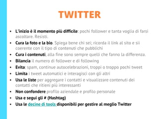 TWITTER
• L’inizio è il momento più difficile: pochi follower e tanta voglia di farsi
ascoltare. Resisti.
• Cura la foto e la bio. Spiega bene chi sei; ricorda il link al sito e sii
coerente con il tipo di contenuti che pubblichi
• Cura i contenuti, alla fine sono sempre quelli che fanno la differenza.
• Bilancia il numero di follower e di following
• Evita: spam, continue autocelebrazioni, troppi o troppo pochi tweet
• Limita i tweet automatici e interagisci con gli altri
• Usa le liste per aggregare i contatti e visualizzare contenuti dei
contatti che ritieni più interessanti
• Non confondere profilo aziendale e profilo personale
• Usa e segui gli # (Hashtag)
• Usa le decine di tools disponibili per gestire al meglio Twitter
 