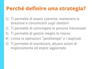 Perché definire una strategia?
1) Ti permette di essere coerente, mantenere la
direzione e concentrarti sugli obiettivi
2) Ti permette di coinvolgere le persone interessate
3) Ti permette di gestire meglio le risorse
4) Limita le operazioni “perditempo” e i duplicati
5) Ti permette di monitorare, attuare azioni di
miglioramento ed essere aggiornato
 