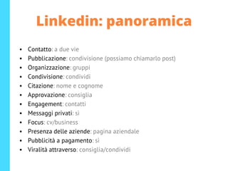 Linkedin: panoramica
• Contatto: a due vie
• Pubblicazione: condivisione (possiamo chiamarlo post)
• Organizzazione: gruppi
• Condivisione: condividi
• Citazione: nome e cognome
• Approvazione: consiglia
• Engagement: contatti
• Messaggi privati: sì
• Focus: cv/business
• Presenza delle aziende: pagina aziendale
• Pubblicità a pagamento: sì
• Viralità attraverso: consiglia/condividi
 