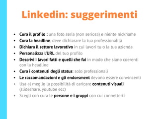 Linkedin: suggerimenti
• Cura il profilo : una foto seria (non seriosa) e niente nickname
• Cura la headline: deve dichiarare la tua professionalità
• Dichiara il settore lavorativo in cui lavori tu o la tua azienda
• Personalizza l’URL del tuo profilo
• Descrivi i lavori fatti e quelli che fai in modo che siano coerenti
con la headline
• Cura i contenuti degli status: solo professionali
• Le raccomandazioni e gli endorsment devono essere convincenti
• Usa al meglio la possibilità di caricare contenuti visuali
(slideshare, youtube ecc)
• Scegli con cura le persone e i gruppi con cui connetterti
 